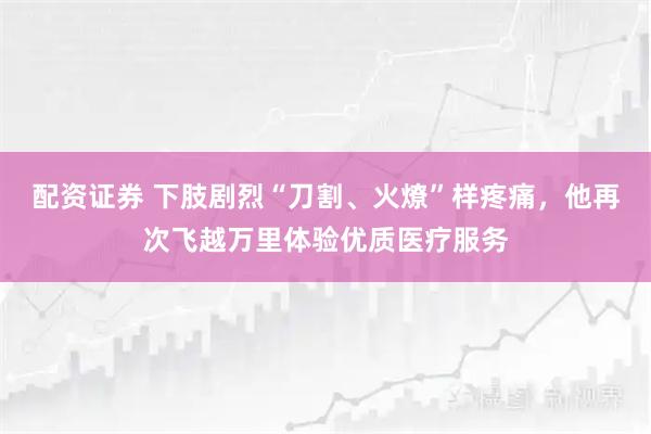 配资证券 下肢剧烈“刀割、火燎”样疼痛，他再次飞越万里体验优质医疗服务
