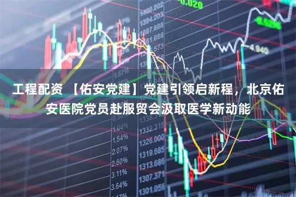 工程配资 【佑安党建】党建引领启新程，北京佑安医院党员赴服贸会汲取医学新动能