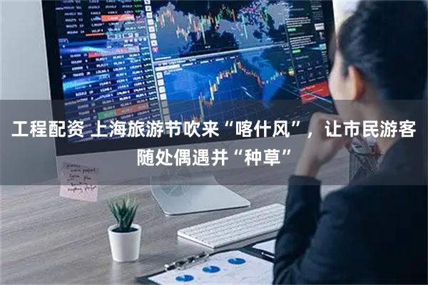 工程配资 上海旅游节吹来“喀什风”，让市民游客随处偶遇并“种草”