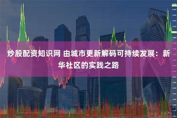 炒股配资知识网 由城市更新解码可持续发展：新华社区的实践之路