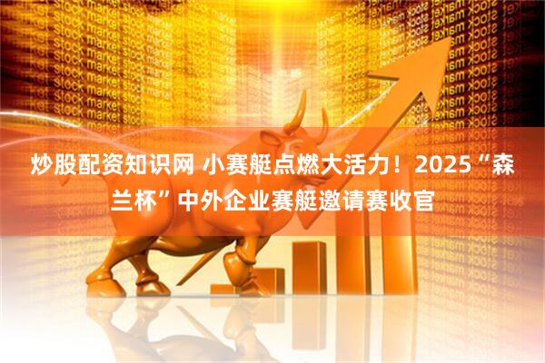 炒股配资知识网 小赛艇点燃大活力！2025“森兰杯”中外企业赛艇邀请赛收官