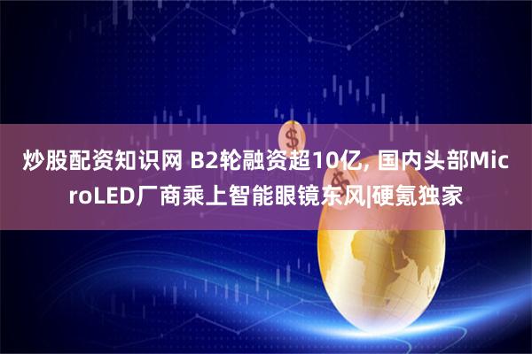 炒股配资知识网 B2轮融资超10亿, 国内头部MicroLED厂商乘上智能眼镜东风|硬氪独家