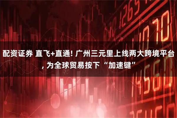 配资证券 直飞+直通! 广州三元里上线两大跨境平台, 为全球贸易按下 “加速键”