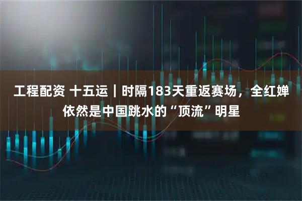 工程配资 十五运｜时隔183天重返赛场，全红婵依然是中国跳水的“顶流”明星