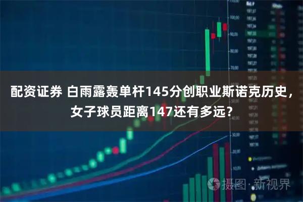 配资证券 白雨露轰单杆145分创职业斯诺克历史，女子球员距离147还有多远？