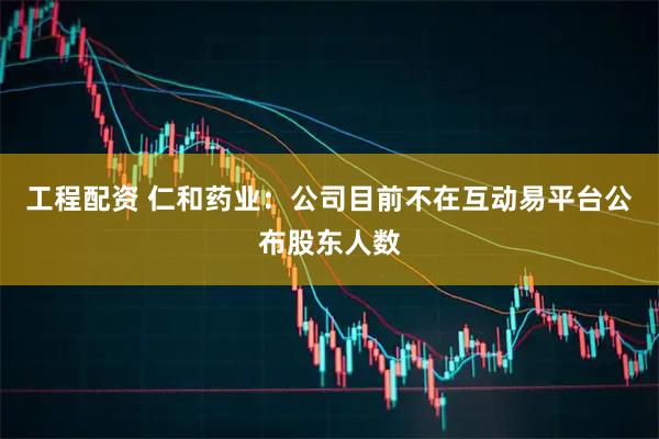 工程配资 仁和药业：公司目前不在互动易平台公布股东人数