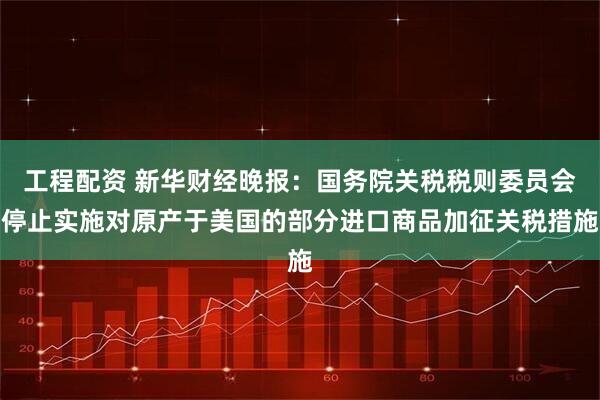 工程配资 新华财经晚报:国务院关税税则委员会停止实施对原产于美国的部分进口商品加征关税措施