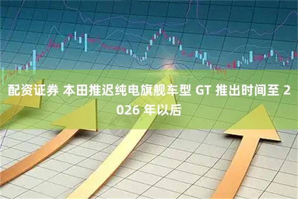 配资证券 本田推迟纯电旗舰车型 GT 推出时间至 2026 年以后