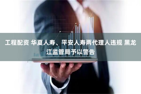 工程配资 华夏人寿、平安人寿两代理人违规 黑龙江监管局予以警告