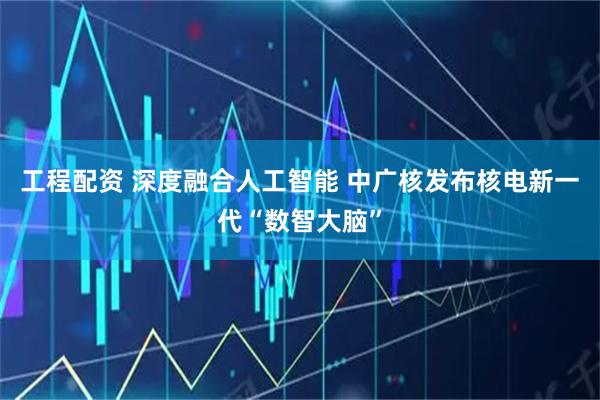 工程配资 深度融合人工智能 中广核发布核电新一代“数智大脑”