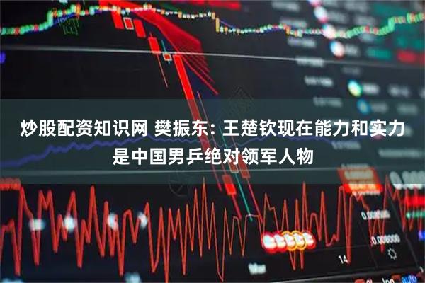 炒股配资知识网 樊振东: 王楚钦现在能力和实力是中国男乒绝对领军人物
