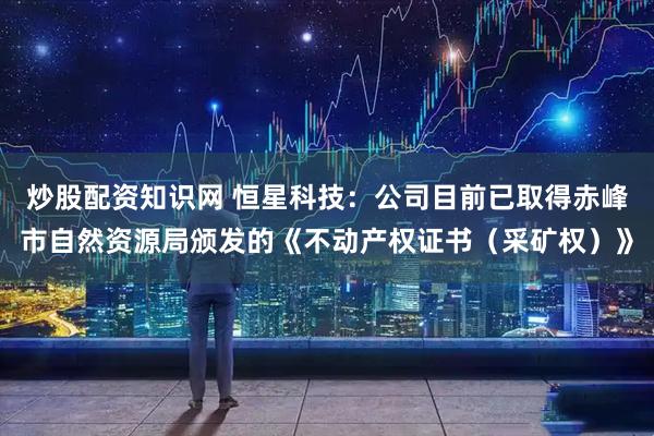 炒股配资知识网 恒星科技：公司目前已取得赤峰市自然资源局颁发的《不动产权证书（采矿权）》