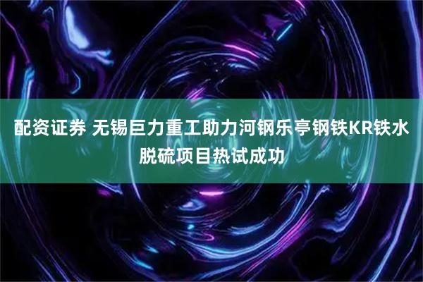 配资证券 无锡巨力重工助力河钢乐亭钢铁KR铁水脱硫项目热试成功