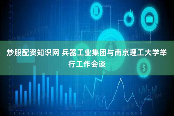 炒股配资知识网 兵器工业集团与南京理工大学举行工作会谈