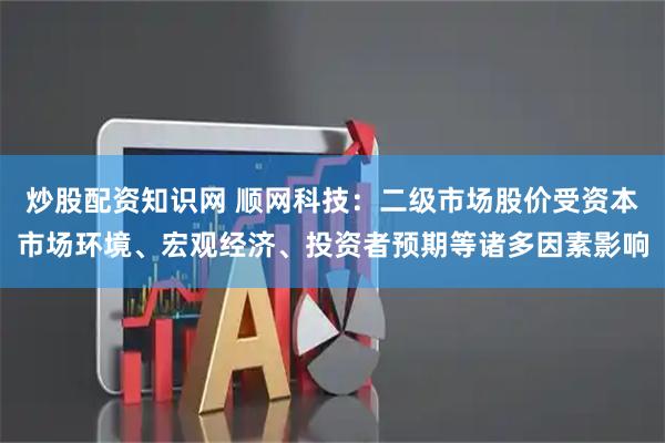 炒股配资知识网 顺网科技：二级市场股价受资本市场环境、宏观经济、投资者预期等诸多因素影响