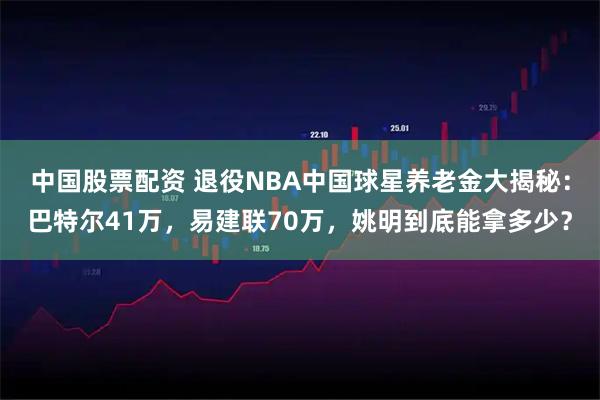中国股票配资 退役NBA中国球星养老金大揭秘：巴特尔41万，易建联70万，姚明到底能拿多少？