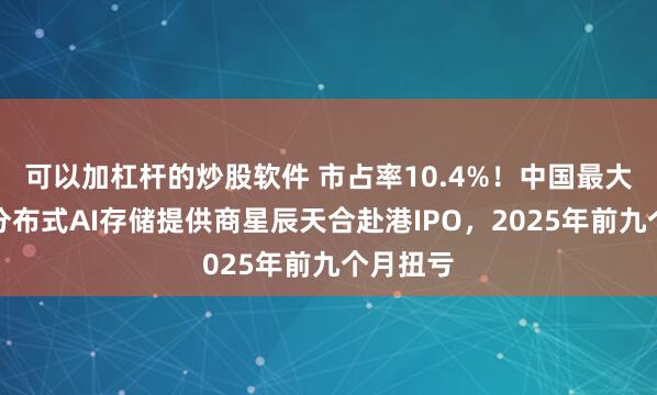 可以加杠杆的炒股软件 市占率10.4%！中国最大的独立分布式AI存储提供商星辰天合赴港IPO，2025年前九个月扭亏