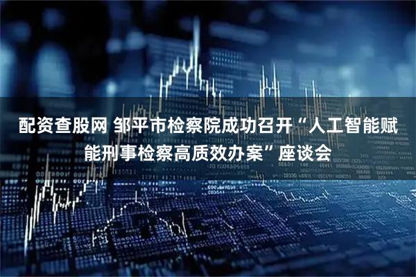 配资查股网 邹平市检察院成功召开“人工智能赋能刑事检察高质效办案”座谈会