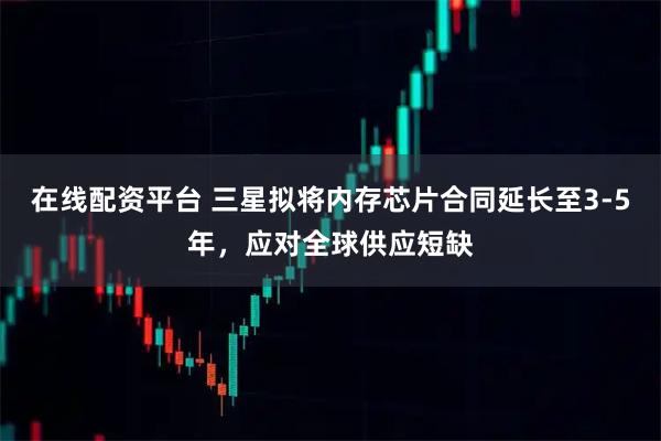 在线配资平台 三星拟将内存芯片合同延长至3-5年，应对全球供应短缺