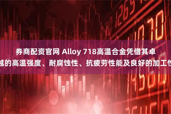 券商配资官网 Alloy 718高温合金凭借其卓越的高温强度、耐腐蚀性、抗疲劳性能及良好的加工性
