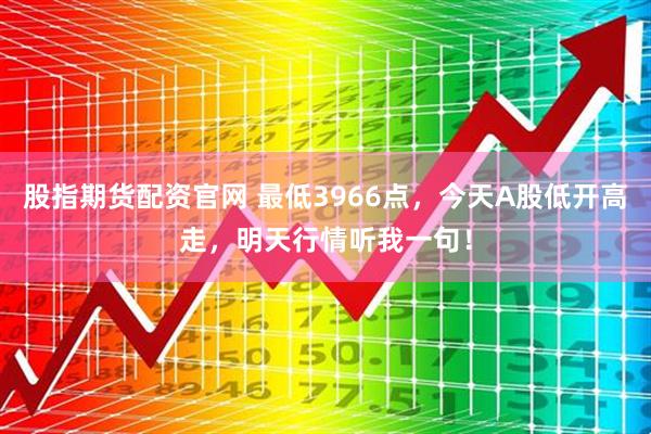 股指期货配资官网 最低3966点,今天A股低开高走,明天行情听我一句!