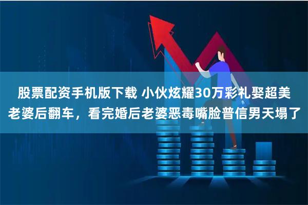 股票配资手机版下载 小伙炫耀30万彩礼娶超美老婆后翻车,看完婚后老婆恶毒嘴脸普信男天塌了