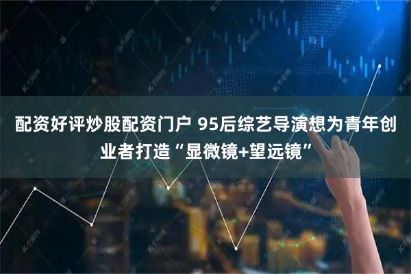 配资好评炒股配资门户 95后综艺导演想为青年创业者打造“显微镜+望远镜”
