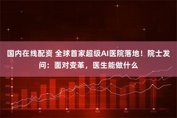 国内在线配资 全球首家超级AI医院落地！院士发问：面对变革，医生能做什么