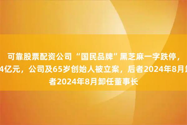 可靠股票配资公司 “国民品牌”黑芝麻一字跌停，市值只剩34亿元，公司及65岁创始人被立案，后者2024年8月卸任董事长
