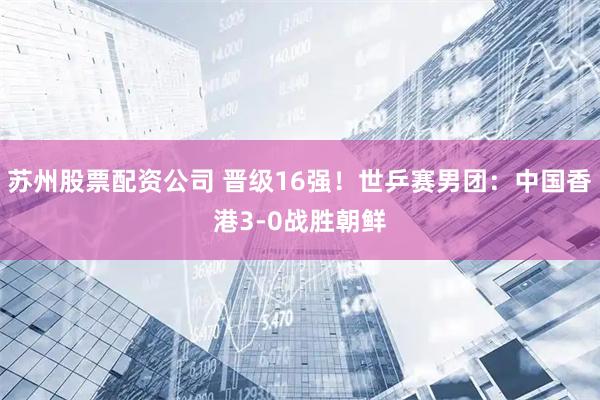 苏州股票配资公司 晋级16强！世乒赛男团：中国香港3-0战胜朝鲜
