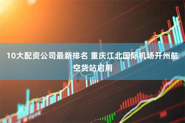 10大配资公司最新排名 重庆江北国际机场开州航空货站启用