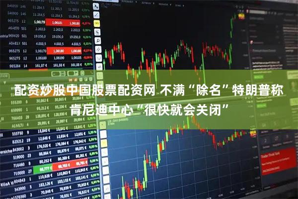 配资炒股中国股票配资网 不满“除名”　特朗普称肯尼迪中心“很快就会关闭”