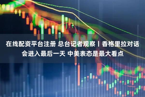 在线配资平台注册 总台记者观察丨香格里拉对话会进入最后一天 中美表态是最大看点