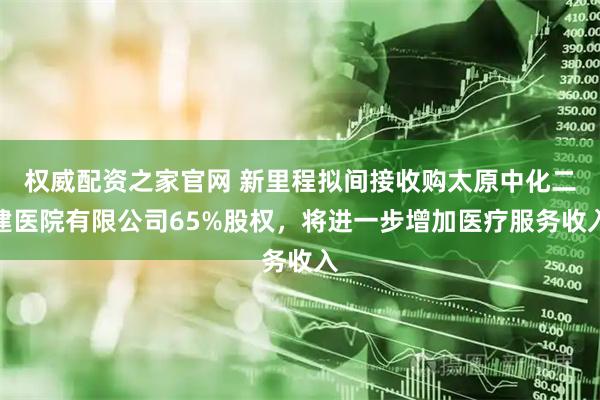 权威配资之家官网 新里程拟间接收购太原中化二建医院有限公司65%股权，将进一步增加医疗服务收入