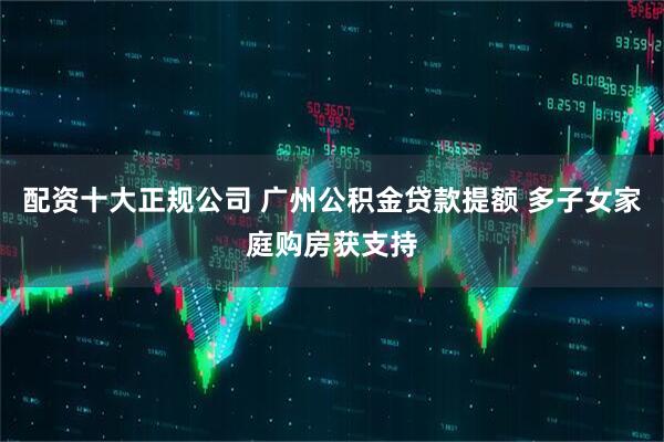 配资十大正规公司 广州公积金贷款提额 多子女家庭购房获支持