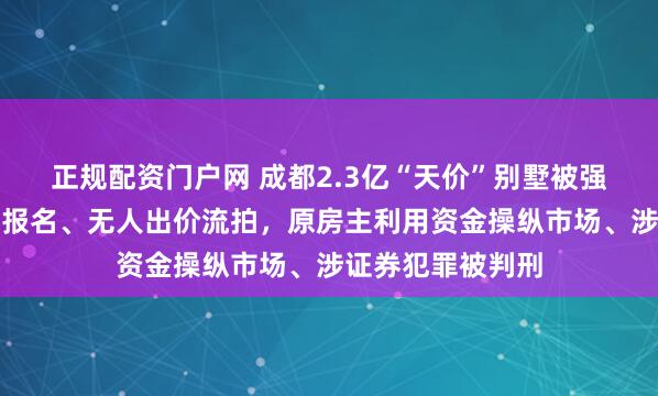 正规配资门户网 成都2.3亿“天价”别墅被强制拍卖，因无人报名、无人出价流拍，原房主利用资金操纵市场、涉证券犯罪被判刑