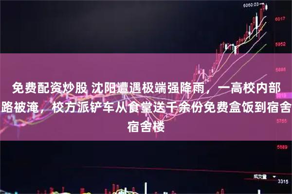 免费配资炒股 沈阳遭遇极端强降雨，一高校内部道路被淹，校方派铲车从食堂送千余份免费盒饭到宿舍楼