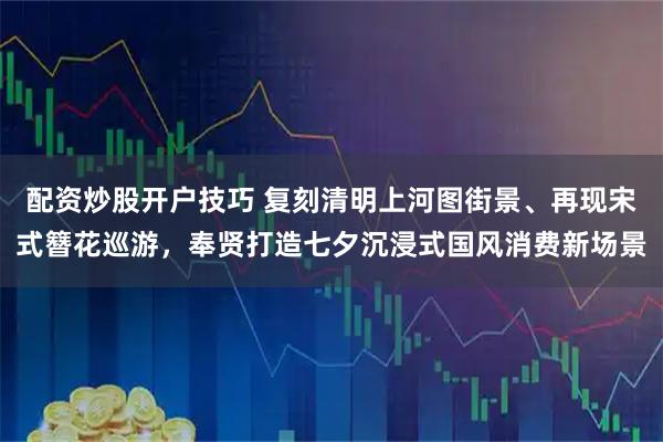 配资炒股开户技巧 复刻清明上河图街景、再现宋式簪花巡游，奉贤打造七夕沉浸式国风消费新场景
