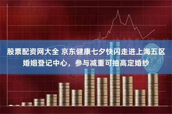 股票配资网大全 京东健康七夕快闪走进上海五区婚姻登记中心，参与减重可抽高定婚纱