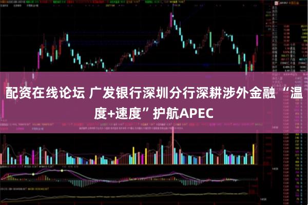 配资在线论坛 广发银行深圳分行深耕涉外金融 “温度+速度”护航APEC