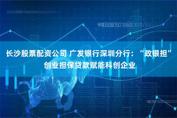 长沙股票配资公司 广发银行深圳分行：“政银担” 创业担保贷款赋能科创企业